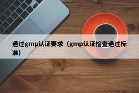 通过gmp认证要求（gmp认证检查通过标准）