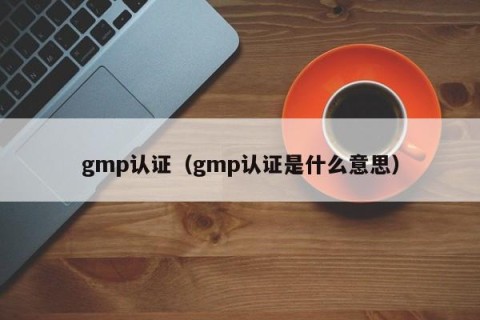 gmp认证（gmp认证是什么意思）