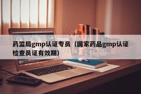 药监局gmp认证专员（国家药品gmp认证检查员证有效期）