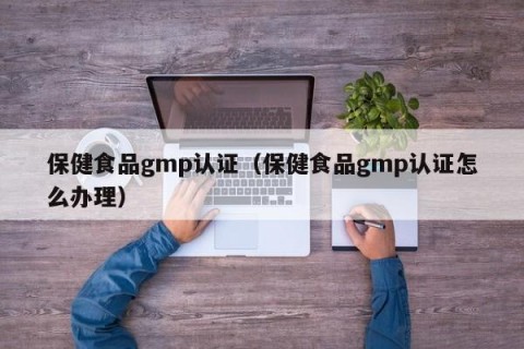 保健食品gmp认证（保健食品gmp认证怎么办理）