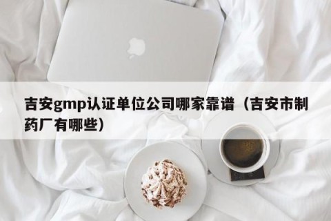 吉安gmp认证单位公司哪家靠谱（吉安市制药厂有哪些）