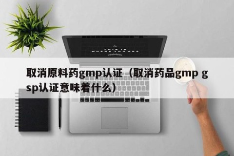 取消原料药gmp认证（取消药品gmp gsp认证意味着什么）