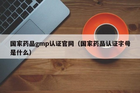国家药品gmp认证官网（国家药品认证字母是什么）