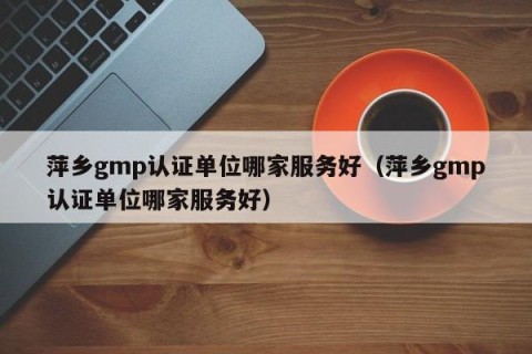 萍乡gmp认证单位哪家服务好（萍乡gmp认证单位哪家服务好）