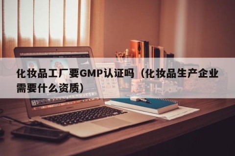 化妆品工厂要GMP认证吗（化妆品生产企业需要什么资质）