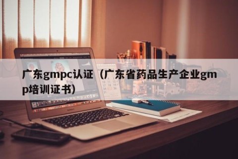 广东gmpc认证（广东省药品生产企业gmp培训证书）