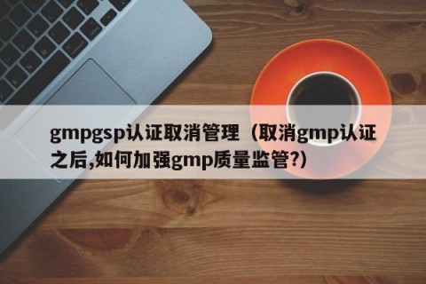 gmpgsp认证取消管理（取消gmp认证之后,如何加强gmp质量监管?）