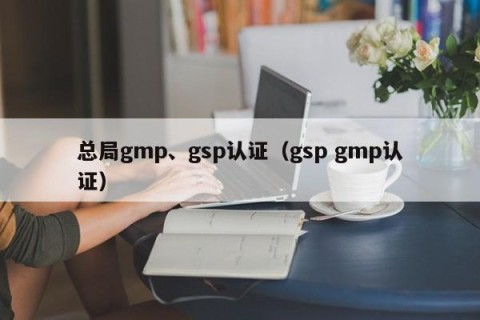 总局gmp、gsp认证（gsp gmp认证）
