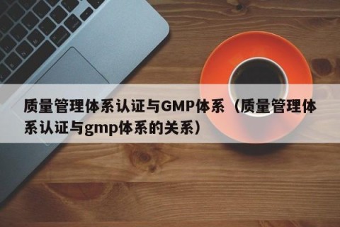质量管理体系认证与GMP体系（质量管理体系认证与gmp体系的关系）