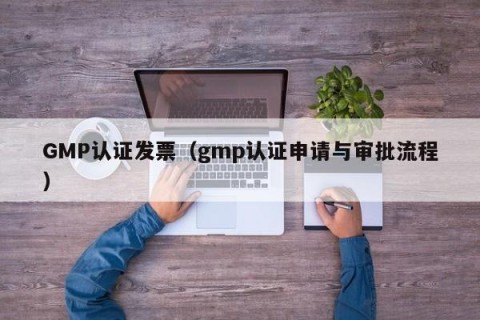 GMP认证发票（gmp认证申请与审批流程）