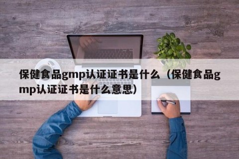 保健食品gmp认证证书是什么（保健食品gmp认证证书是什么意思）