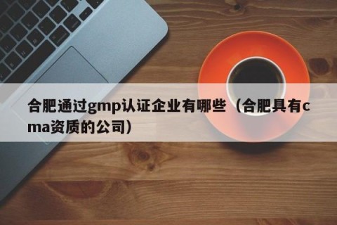 合肥通过gmp认证企业有哪些（合肥具有cma资质的公司）