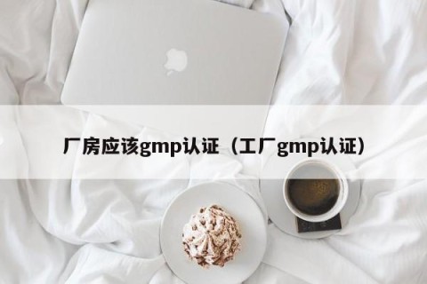 厂房应该gmp认证（工厂gmp认证）