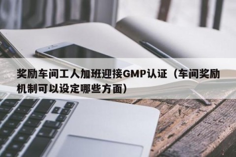奖励车间工人加班迎接GMP认证（车间奖励机制可以设定哪些方面）