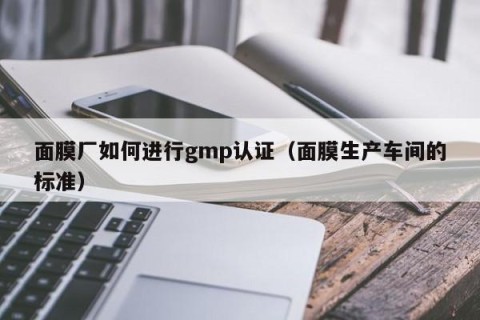 面膜厂如何进行gmp认证（面膜生产车间的标准）