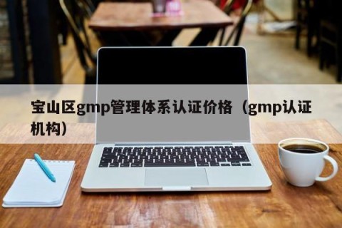 宝山区gmp管理体系认证价格（gmp认证机构）