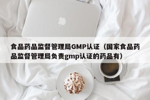 食品药品监督管理局GMP认证（国家食品药品监督管理局负责gmp认证的药品有）