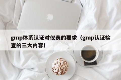 gmp体系认证对仪表的要求（gmp认证检查的三大内容）