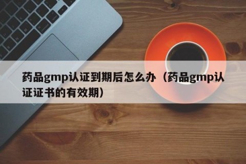 药品gmp认证到期后怎么办（药品gmp认证证书的有效期）