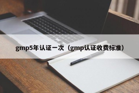 gmp5年认证一次（gmp认证收费标准）