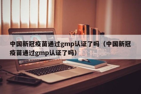 中国新冠疫苗通过gmp认证了吗（中国新冠疫苗通过gmp认证了吗）