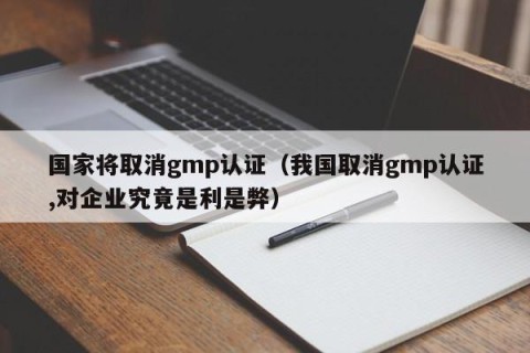 国家将取消gmp认证（我国取消gmp认证,对企业究竟是利是弊）