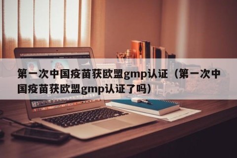 第一次中国疫苗获欧盟gmp认证（第一次中国疫苗获欧盟gmp认证了吗）
