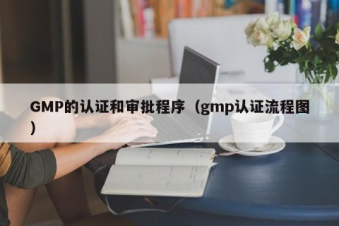 GMP的认证和审批程序（gmp认证流程图）