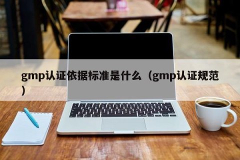gmp认证依据标准是什么（gmp认证规范）