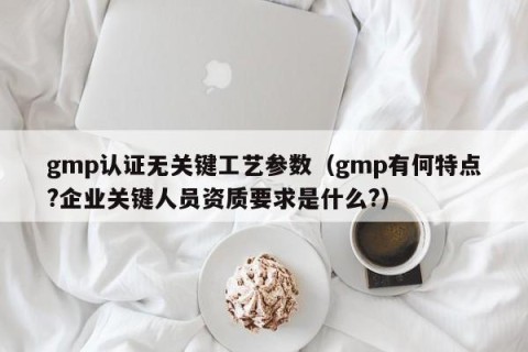 gmp认证无关键工艺参数（gmp有何特点?企业关键人员资质要求是什么?）