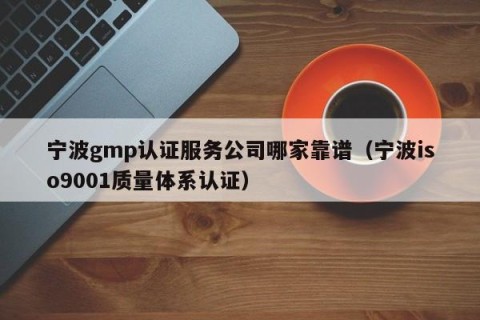 宁波gmp认证服务公司哪家靠谱（宁波iso9001质量体系认证）