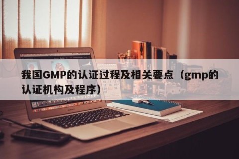 我国GMP的认证过程及相关要点（gmp的认证机构及程序）
