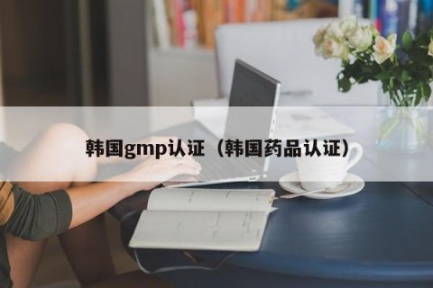 韩国gmp认证（韩国药品认证）