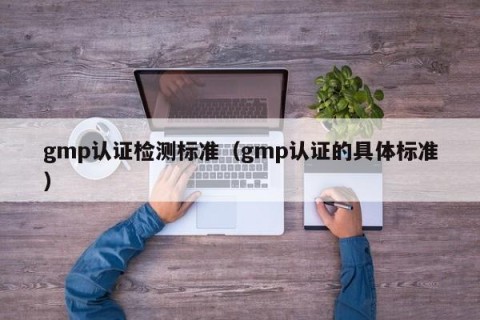 gmp认证检测标准（gmp认证的具体标准）