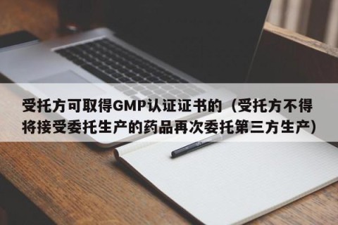 受托方可取得GMP认证证书的（受托方不得将接受委托生产的药品再次委托第三方生产）