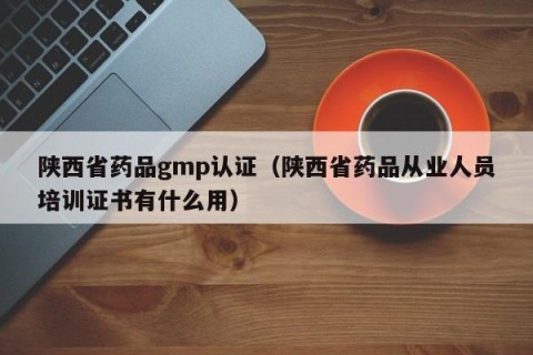 陕西省药品gmp认证（陕西省药品从业人员培训证书有什么用）