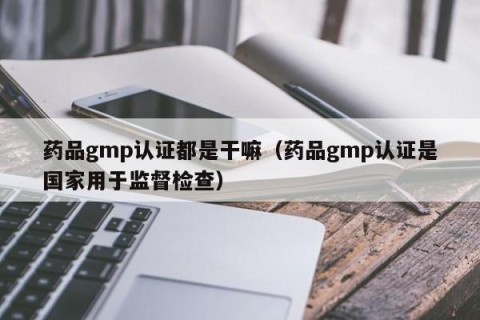 药品gmp认证都是干嘛（药品gmp认证是国家用于监督检查）