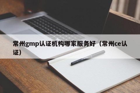 常州gmp认证机构哪家服务好（常州ce认证）