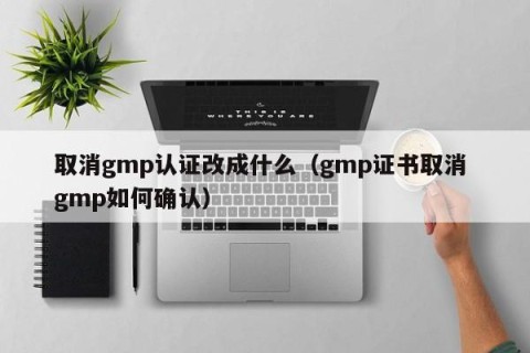 取消gmp认证改成什么（gmp证书取消 gmp如何确认）