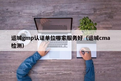 运城gmp认证单位哪家服务好（运城cma检测）