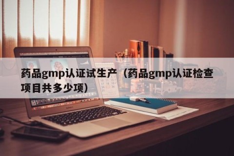 药品gmp认证试生产（药品gmp认证检查项目共多少项）