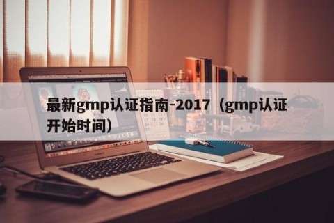 最新gmp认证指南-2017（gmp认证开始时间）