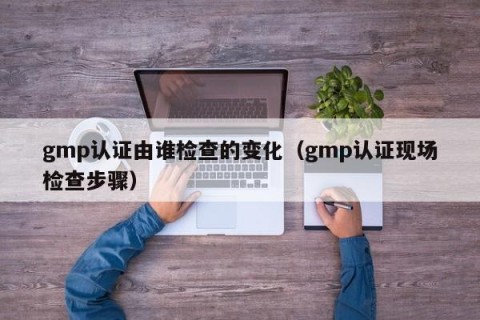 gmp认证由谁检查的变化（gmp认证现场检查步骤）