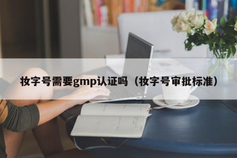 妆字号需要gmp认证吗（妆字号审批标准）