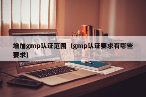 增加gmp认证范围（gmp认证要求有哪些要求）
