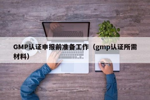 GMP认证申报前准备工作（gmp认证所需材料）