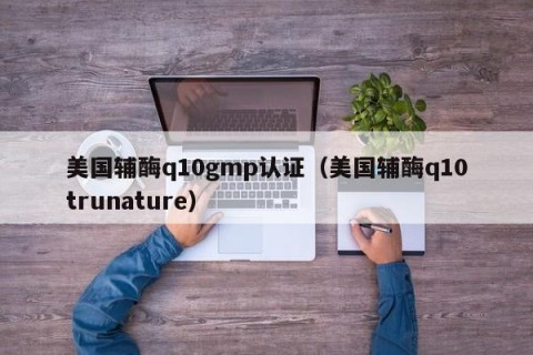 美国辅酶q10gmp认证（美国辅酶q10trunature）