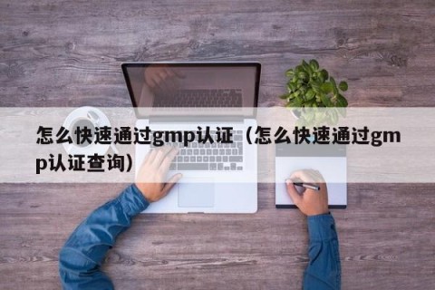 怎么快速通过gmp认证（怎么快速通过gmp认证查询）