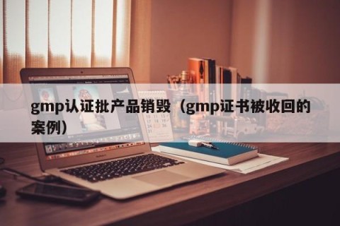 gmp认证批产品销毁（gmp证书被收回的案例）