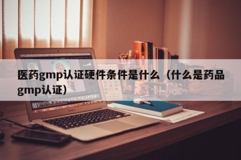 医药gmp认证硬件条件是什么（什么是药品gmp认证）